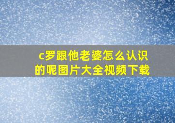 c罗跟他老婆怎么认识的呢图片大全视频下载