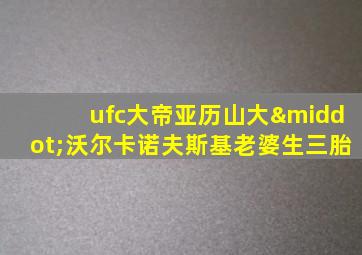 ufc大帝亚历山大·沃尔卡诺夫斯基老婆生三胎