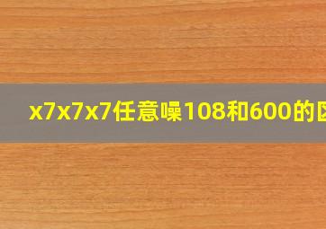 x7x7x7任意噪108和600的区别