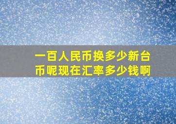 一百人民币换多少新台币呢现在汇率多少钱啊