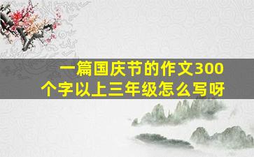 一篇国庆节的作文300个字以上三年级怎么写呀