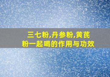 三七粉,丹参粉,黄芪粉一起喝的作用与功效