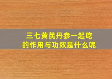 三七黄芪丹参一起吃的作用与功效是什么呢