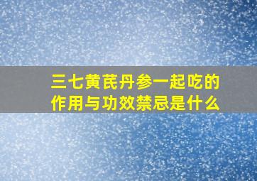 三七黄芪丹参一起吃的作用与功效禁忌是什么