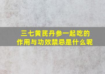 三七黄芪丹参一起吃的作用与功效禁忌是什么呢