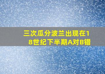 三次瓜分波兰出现在18世纪下半期A对B错