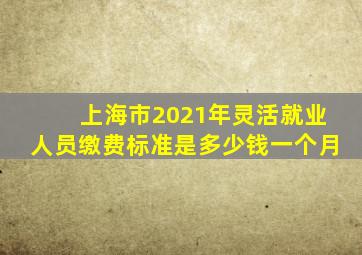 上海市2021年灵活就业人员缴费标准是多少钱一个月