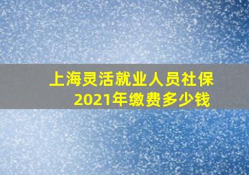 上海灵活就业人员社保2021年缴费多少钱