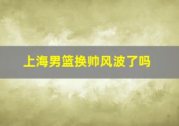 上海男篮换帅风波了吗