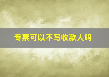 专票可以不写收款人吗