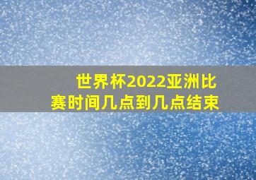 世界杯2022亚洲比赛时间几点到几点结束