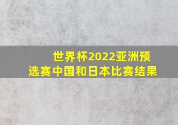 世界杯2022亚洲预选赛中国和日本比赛结果