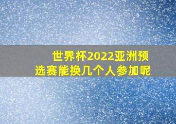 世界杯2022亚洲预选赛能换几个人参加呢