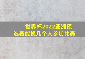 世界杯2022亚洲预选赛能换几个人参加比赛