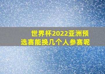 世界杯2022亚洲预选赛能换几个人参赛呢