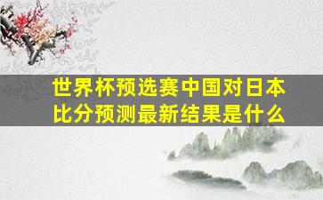 世界杯预选赛中国对日本比分预测最新结果是什么