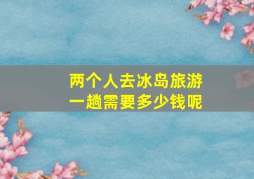 两个人去冰岛旅游一趟需要多少钱呢