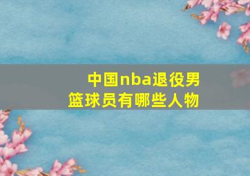 中国nba退役男篮球员有哪些人物