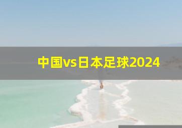 中国vs日本足球2024