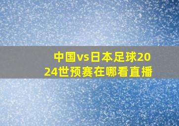 中国vs日本足球2024世预赛在哪看直播