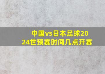 中国vs日本足球2024世预赛时间几点开赛