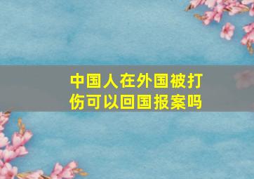 中国人在外国被打伤可以回国报案吗