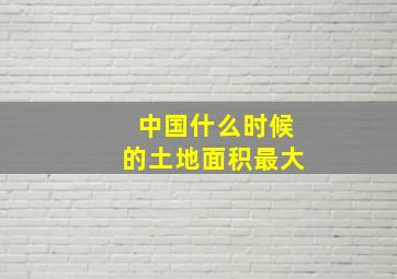 中国什么时候的土地面积最大