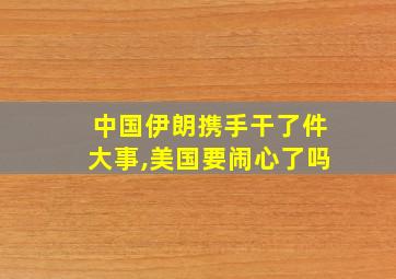 中国伊朗携手干了件大事,美国要闹心了吗