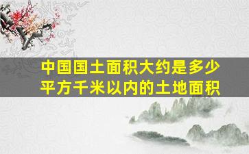 中国国土面积大约是多少平方千米以内的土地面积