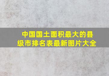 中国国土面积最大的县级市排名表最新图片大全