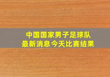 中国国家男子足球队最新消息今天比赛结果