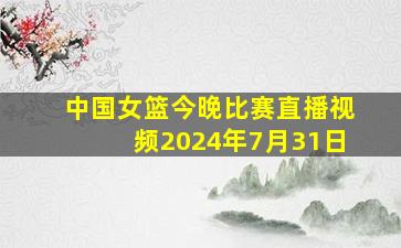 中国女篮今晚比赛直播视频2024年7月31日