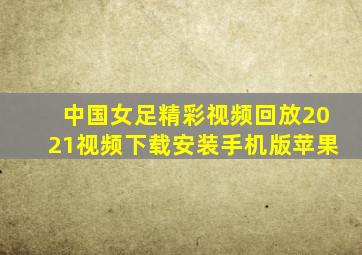 中国女足精彩视频回放2021视频下载安装手机版苹果