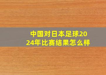 中国对日本足球2024年比赛结果怎么样