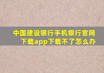 中国建设银行手机银行官网下载app下载不了怎么办