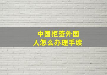 中国拒签外国人怎么办理手续