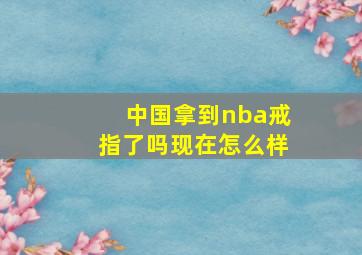 中国拿到nba戒指了吗现在怎么样