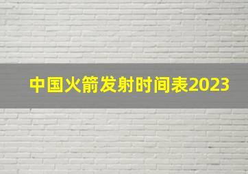 中国火箭发射时间表2023