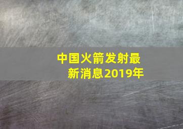 中国火箭发射最新消息2019年