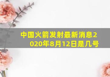 中国火箭发射最新消息2020年8月12日是几号