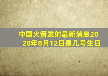 中国火箭发射最新消息2020年8月12日是几号生日