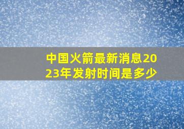 中国火箭最新消息2023年发射时间是多少