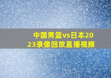 中国男篮vs日本2023录像回放直播视频