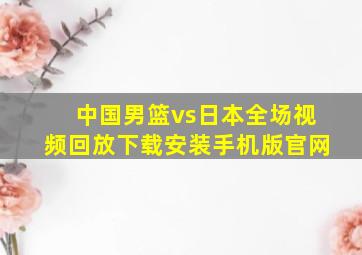 中国男篮vs日本全场视频回放下载安装手机版官网