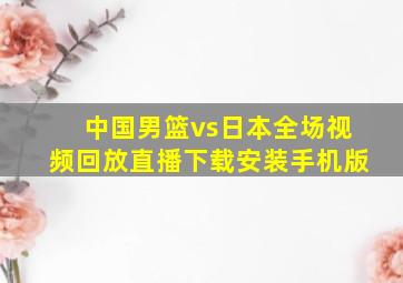 中国男篮vs日本全场视频回放直播下载安装手机版