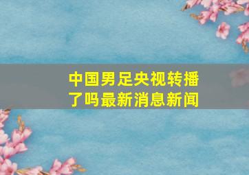 中国男足央视转播了吗最新消息新闻