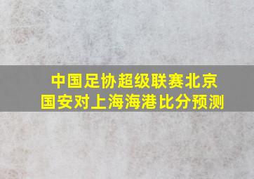 中国足协超级联赛北京国安对上海海港比分预测