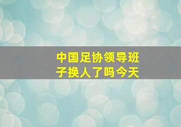 中国足协领导班子换人了吗今天