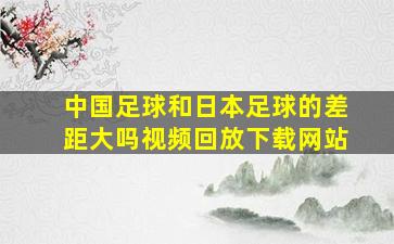 中国足球和日本足球的差距大吗视频回放下载网站