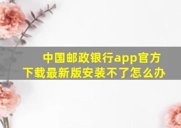 中国邮政银行app官方下载最新版安装不了怎么办